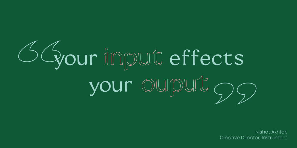 quote: your input effects your output, source: Nishat Akhtar, Creative Director, Instrument